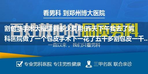 割包茎手术大概需要多少费用(昨天下午我去了男科医院做了一个包皮手术下一花了五千多割包皮一千...)