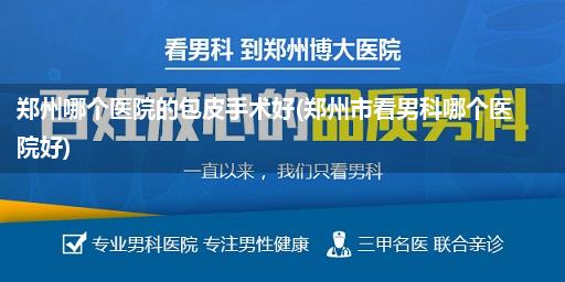 郑州哪个医院的包皮手术好(郑州市看男科哪个医院好)